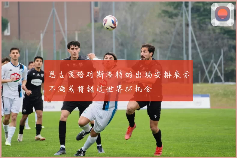 恩古莫哈对斯洛特的出场安排表示不满或将错过世界杯机会