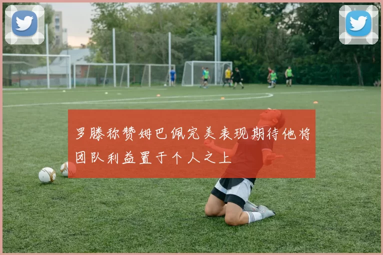 罗滕称赞姆巴佩完美表现期待他将团队利益置于个人之上