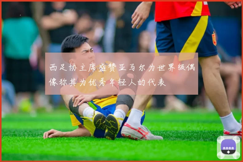 西足协主席盛赞亚马尔为世界级偶像称其为优秀年轻人的代表