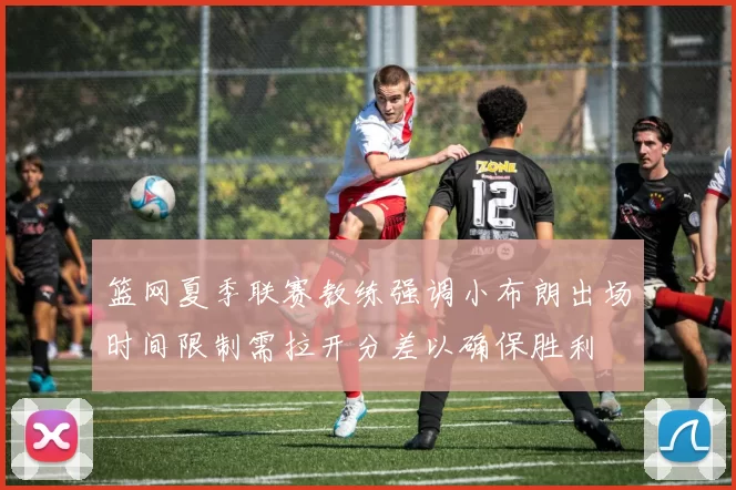 篮网夏季联赛教练强调小布朗出场时间限制需拉开分差以确保胜利