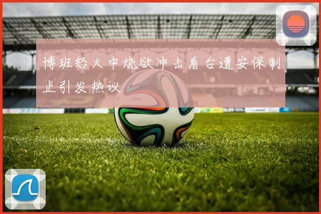 博班怒火中烧欲冲击看台遭安保制止引发热议