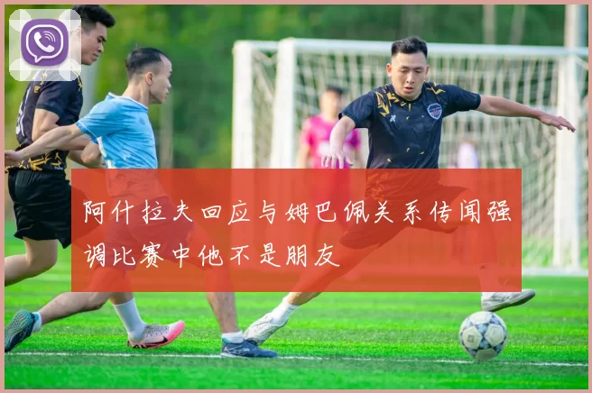 阿什拉夫回应与姆巴佩关系传闻强调比赛中他不是朋友